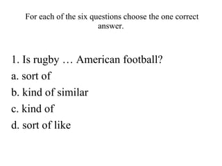 For each of the six questions choose the one correct
answer.

1. Is rugby … American football?
a. sort of
b. kind of similar
c. kind of
d. sort of like

 
