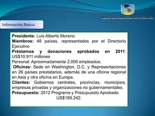 Información Básica:

     Presidente: Luis Alberto Moreno
     Miembros: 48 países, representados por el Directorio
     Ejecutivo
     Préstamos y donaciones aprobados en 2011:
     US$10.911 millones
     Personal: Aproximadamente 2,000 empleados.
     Oficinas: Sede en Washington, D.C. y Representaciones
     en 26 países prestatarios, además de una oficina regional
     en Asia y otra oficina en Europa.
     Clientes: Gobiernos centrales, provincias, municipios,
     empresas privadas y organizaciones no gubernamentales.
     Presupuesto: 2012 Programa y Presupuesto Aprobado
                             US$189.242.
 