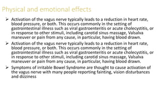  Activation of the vagus nerve typically leads to a reduction in heart rate,
blood pressure, or both. This occurs commonly in the setting of
gastrointestinal illness such as viral gastroenteritis or acute cholecystitis, or
in response to other stimuli, including carotid sinus massage, Valsalva
maneuver or pain from any cause, in particular, having blood drawn.
 Activation of the vagus nerve typically leads to a reduction in heart rate,
blood pressure, or both. This occurs commonly in the setting of
gastrointestinal illness such as viral gastroenteritis or acute cholecystitis, or
in response to other stimuli, including carotid sinus massage, Valsalva
maneuver or pain from any cause, in particular, having blood drawn.
 Symptoms of irritable Bowel Syndrome are thought to cause activation of
the vagus nerve with many people reporting fainting, vision disturbances
and dizziness
 