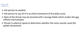  Ask person to swallow
 Ask person to say ah-h-h to check movement of the plate uvula
 Back of the throat may be touched with a tounge blade which evokes the gag
reflexin most peoples
 Person is asked to speak to determine whether the voice sounds nasal (for
palate movement)
 