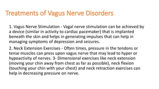 1. Vagus Nerve Stimulation - Vagal nerve stimulation can be achieved by
a device (similar in activity to cardiac pacemaker) that is implanted
beneath the skin and helps in generating impulses that can help in
managing symptoms of depression and seizures.
2. Neck Extension Exercises - Often times, pressure in the tendons or
tense muscles can press upon vagus nerve that may lead to hyper or
hypoactivity of nerves. 3- Dimensional exercises like neck extension
(moving your chin away from chest as far as possible), neck flexion
(touching your chin with your chest) and neck retraction exercises can
help in decreasing pressure on nerve.
 