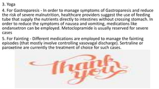 3. Yoga
4. For Gastroparesis - In order to manage symptoms of Gastroparesis and reduce
the risk of severe malnutrition, healthcare providers suggest the use of feeding
tube that supply the nutrients directly to intestines without crossing stomach. In
order to reduce the symptoms of nausea and vomiting, medications like
ondansetron can be employed. Metoclopramide is usually reserved for severe
cases
5. For Fainting - Different medications are employed to manage the fainting
episodes (that mostly involve controlling vasovagal discharge). Sertraline or
paroxetine are currently the treatment of choice for such cases.
 