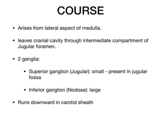 COURSE
• Arises from lateral aspect of medulla.

• leaves cranial cavity through intermediate compartment of
Jugular foramen.

• 2 ganglia:

• Superior ganglion (Jugular): small - present in jugular
fossa

• Inferior ganglion (Nodose): large

• Runs downward in carotid sheath
 