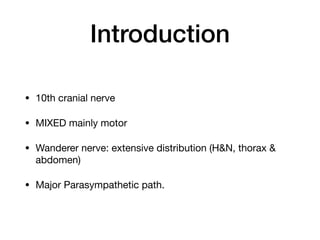 Introduction
• 10th cranial nerve

• MIXED mainly motor

• Wanderer nerve: extensive distribution (H&N, thorax &
abdomen)

• Major Parasympathetic path.
 