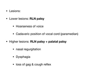 • Lesions:

• Lower lesions: RLN palsy
• Hoarseness of voice

• Cadaveric position of vocal cord (paramedian)

• Higher lesions: RLN palsy + palatal palsy
• nasal regurgitation

• Dysphagia

• loss of gag & cough re
fl
ex
 