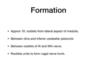 Formation
• Approx 10. rootlets from lateral aspect of medulla.

• Between olive and inferior cerebellar peduncle

• Between rootlets of IX and XIth nerve. 

• Rootlets unite to form vagal nerve trunk.
 