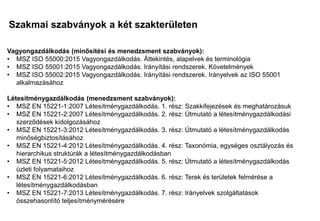Szakmai szabványok a két szakterületen
Mi a különbség?
Mi a közös?
Vagyongazdálkodás (minősítési és menedzsment szabványok):
• MSZ ISO 55000:2015 Vagyongazdálkodás. Áttekintés, alapelvek és terminológia
• MSZ ISO 55001:2015 Vagyongazdálkodás. Irányítási rendszerek. Követelmények
• MSZ ISO 55002:2015 Vagyongazdálkodás. Irányítási rendszerek. Irányelvek az ISO 55001
alkalmazásához
Létesítménygazdálkodás (menedzsment szabványok):
• MSZ EN 15221-1:2007 Létesítménygazdálkodás. 1. rész: Szakkifejezések és meghatározásuk
• MSZ EN 15221-2:2007 Létesítménygazdálkodás. 2. rész: Útmutató a létesítménygazdálkodási
szerződések kidolgozásához
• MSZ EN 15221-3:2012 Létesítménygazdálkodás. 3. rész: Útmutató a létesítménygazdálkodás
minőségbiztosításához
• MSZ EN 15221-4:2012 Létesítménygazdálkodás. 4. rész: Taxonómia, egységes osztályozás és
hierarchikus struktúrák a létesítménygazdálkodásban
• MSZ EN 15221-5:2012 Létesítménygazdálkodás. 5. rész: Útmutató a létesítménygazdálkodás
üzleti folyamataihoz
• MSZ EN 15221-6:2012 Létesítménygazdálkodás. 6. rész: Terek és területek felmérése a
létesítménygazdálkodásban
• MSZ EN 15221-7:2013 Létesítménygazdálkodás. 7. rész: Irányelvek szolgáltatások
összehasonlító teljesítménymérésére
 