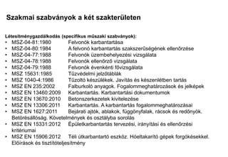 Szakmai szabványok a két szakterületen
Mi a különbség?
Mi a közös?
Létesítménygazdálkodás (specifikus műszaki szabványok):
• MSZ-04-81:1980 Felvonók karbantartása
• MSZ-04-80:1984 A felvonó karbantartás szakszerűségének ellenőrzése
• MSZ-04-77:1988 Felvonók üzembehelyezési vizsgálata
• MSZ-04-78:1988 Felvonók ellenőrző vizsgálata
• MSZ-04-79:1988 Felvonók évenkénti fővizsgálata
• MSZ 15631:1985 Tűzvédelmi jelzőtáblák
• MSZ 1040-4:1986 Tűzoltó készülékek. Javítás és készenlétben tartás
• MSZ EN 235:2002 Falburkoló anyagok. Fogalommeghatározások és jelképek
• MSZ EN 13460:2009 Karbantartás. Karbantartási dokumentumok
• MSZ EN 13670:2010 Betonszerkezetek kivitelezése
• MSZ EN 13306:2011 Karbantartás. A karbantartás fogalommeghatározásai
• MSZ EN 1627:2011 Bejárati ajtók, ablakok, függönyfalak, rácsok és redőnyök.
Betörésállóság. Követelmények és osztályba sorolás
• MSZ EN 15331:2012 Épületkarbantartás tervezési, irányítási és ellenőrzési
kritériumai
• MSZ EN 15906:2012 Téli útkarbantartó eszköz. Hóeltakarító gépek forgókésekkel.
Előírások és tisztítóteljesítmény
 