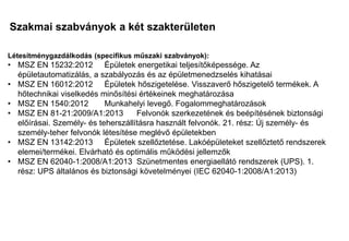 Szakmai szabványok a két szakterületen
Mi a különbség?
Mi a közös?
Létesítménygazdálkodás (specifikus műszaki szabványok):
• MSZ EN 15232:2012 Épületek energetikai teljesítőképessége. Az
épületautomatizálás, a szabályozás és az épületmenedzselés kihatásai
• MSZ EN 16012:2012 Épületek hőszigetelése. Visszaverő hőszigetelő termékek. A
hőtechnikai viselkedés minősítési értékeinek meghatározása
• MSZ EN 1540:2012 Munkahelyi levegő. Fogalommeghatározások
• MSZ EN 81-21:2009/A1:2013 Felvonók szerkezetének és beépítésének biztonsági
előírásai. Személy- és teherszállításra használt felvonók. 21. rész: Új személy- és
személy-teher felvonók létesítése meglévő épületekben
• MSZ EN 13142:2013 Épületek szellőztetése. Lakóépületeket szellőztető rendszerek
elemei/termékei. Elvárható és optimális működési jellemzők
• MSZ EN 62040-1:2008/A1:2013 Szünetmentes energiaellátó rendszerek (UPS). 1.
rész: UPS általános és biztonsági követelményei (IEC 62040-1:2008/A1:2013)
 