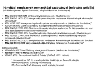 Irányítási rendszerek nemzetközi szabványai (releváns példák)
(MSS=Management System Standards, Irányítási Rendszer Szabványok)
Mi a különbség?
Mi a közös?
• MSZ EN ISO 9001:2015 Minőségirányítási rendszerek. Követelmények*
• MSZ EN ISO 14001:2015 Környezetközpontú irányítási rendszerek. Követelmények alkalmazási
útmutatóval*
• ISO 18788:2015 Management system for private security operations (alkalmazási útmutatóval)*
• ISO 20121:2012 Event sustainability management systems (alkalmazási útmutatóval)
• MSZ EN ISO 22000:2005 Élelmiszer-biztonsági irányítási rendszerek. Az élelmiszerláncban részt
vevő szervezetekre vonatkozó követelmények
• MSZ EN ISO 22301:2014 Szociális biztonság. Üzletvitel-irányítási rendszerek. Követelmények*
• MSZ ISO/IEC 27001:2014 Informatika. Biztonságtechnika. Információbiztonság-irányítási
rendszerek. Követelmények*
• MSZ EN ISO 50001:2012 Energiairányítási rendszerek. Követelmények és alkalmazási útmutató
• MSZ ISO 55001:2015 Vagyongazdálkodás. Irányítási rendszerek. Követelmények*
Előkészítés alatt:
• ISO/WD 24526 Water Efficiency Management Systems (alkalmazási útmutatóval)*
• ISO/WD 41000 FM Management System*
• ISO/CD 45001 Occupational Health & Safety* (OHSAS 18001 helyett)
* harmonizált az ISO új szabványalkotási direktívája, az Annex SL alapján
WD=Working Draft, bizottsági munkaanyag
CD=Community Draft, közösségi szintű szabványtervezet
 