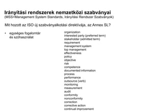 Irányítási rendszerek nemzetközi szabványai
(MSS=Management System Standards, Irányítási Rendszer Szabványok)
Mi a különbség?
Mi a közös?
Mit hozott az ISO új szabványalkotási direktívája, az Annex SL?
• egységes fogalomtár
és szóhasználat
organization
interested party (preferred term)
stakeholder (admitted term)
requirement
management system
top management
effectiveness
policy
objective
risk
competence
documented information
process
performance
outsource (verb)
monitoring
measurement
audit
conformity
nonconformity
correction
corrective action
continual improvement
 