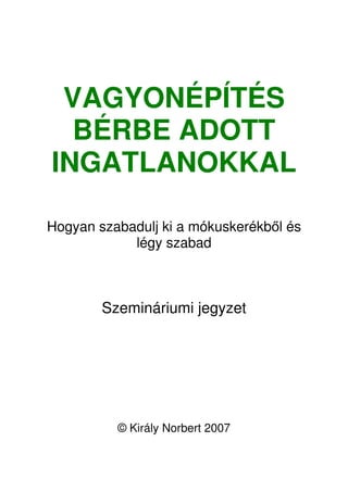 VAGYONÉPÍTÉS 
BÉRBE ADOTT 
INGATLANOKKAL 
Hogyan szabadulj ki a mókuskerékbl és 
légy szabad 
Szemináriumi jegyzet 
© Király Norbert 2007 
 