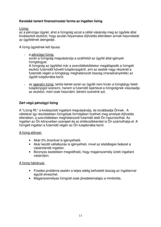 Kevésbé ismert finanszírozási forma az ingatlan lízing 
Lízing: 
az a pénzügyi ügylet, ahol a lízingcég azzal a céllal vásárolja meg az ügyfele által 
kiválasztott eszközt, hogy azután folyamatos díjfizetés ellenében annak használatát 
az ügyfelének átengedje. 
A lízing ügyletnek két típusa: 
11 
- a pénzügyi lízing: 
során a lízingcég megvásárolja a szállítótól az ügyfél által igényelt 
lízingtárgyat. 
A lízingcég az ügyféllel már a szerzdéskötéskor megállapodik a lízingelt 
eszköz futamidt követ tulajdonjogáról, ami az esetek nagy részénél a 
futamid végén a lízingtárgy meghatározott összeg (maradványérték) az 
ügyfél tulajdonába kerül. 
- az operatív lízing, tartós bérlet során az ügyfél nem kíván a lízingtárgy felett 
tulajdonjogot szerezni, hanem a futamid lejártával a lízingcégnek visszaadja 
az eszközt, mert csak használni, bérelni szeretné azt. 
Zárt vég pénzügyi lízing 
A Lízing Rt. a kiválasztott ingatlant megvásárolja, és továbbadja Önnek . A 
vételárat így részletekben lízingdíjak formájában fizetheti meg amelyet díjfizetés 
ellenében, a szerzdésben meghatározott futamid alatt Ön hasznosíthat. Az 
ingatlan az Ön könyveiben szerepel és az értékcsökkenést is Ön számolhatja el. A 
lízingelt ingatlan a futamid végén az Ön tulajdonába kerül. 
A lízing elnyei: 
• Akár 0% önervel is igényelhet. 
• Akár kezd vállalkozás is igényelheti, mivel az elsdleges fedezet a 
vásárolandó ingatlan. 
• Bizonyos esetekben megoldható, hogy magánszemély üzleti ingatlant 
vásároljon. 
A lízing hátrányai: 
• Fizetési probléma esetén a teljes eddig befizetett összeg az ingatlannal 
együtt elveszhet. 
• Magánszemélyes lízingnél csak jövedelemalapú a minsítés. 
 
