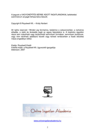 A jegyzet a VAGYONÉPÍTÉS BÉRBE ADOTT INGATLANOKKAL befektetési 
szeminárium anyagát felhasználva készült. 
Copyright © Royalwell Kft. – Király Norbert 
All rights reserved / Minden jog fenntartva, beleértve a sokszorosítást, a nyilvános 
eladás, a rádió és tévéadás jogát az egyes fejezetekre is. A kiadvány egyetlen 
része sem másolható vagy terjeszthet semmilyen formában, semmilyen eszközzel, 
vagy nem tárolható adatbázis kezel vagy keres rendszerben a kiadó elzetes 
írásos engedélye nélkül. 
Kiadja: Royalwell Kiadó 
Felels kiadó: a Royalwell Kft. ügyvezet igazgatója 
Debrecen, 2007 
www.onlineingatlanakademia.hu 
2 
 