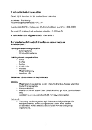 A befektetés jövbeli megtérülése 
Bérleti díj 10 év múlva évi 5% emelkedéssel kalkulálva: 
62.000 Ft + Áfa / hónap 
Hozam készpénzáramlásból: 40% / év 
Ingatlan eszközérték évi átlagosan 5% áremelkedéssel számolva: 4.070.000 Ft 
Az elmúlt 10 év készpénzáramlásából a bevétel: ~3.000.000 Ft 
A befektetés közel négyszerezdött 10 év alatt!!! 
Bérbeadási céllal vásárolt ingatlanok csoportosítása 
Mit vásároljunk? 
Célcsoport szerinti csoportosítás 
7 
• Lakóingatlanok 
• Üzleti célú ingatlanok 
Lakóingatlanok csoportosítása 
• Lakás 
• Sorház 
• Ikerház 
• Családi ház 
• Házrész 
• Magánszálláshely 
• Apartman ház 
Befektetés bérbe adható lakóingatlanokba 
Elnyök: 
• Magánszemélyes vásárlás esetén relatív kis önervel, hosszú futamidej 
hitellel finanszírozható. 
• Könnyen kiadható. 
• Frekventált fekvés esetén üzleti célra is kiadható (pl. iroda, bemutatóterem 
stb.) 
• Általában könnyebben értékesíthet, mint egy üzleti ingatlan. 
Hátrányok: 
• Viszonylag nehéz magas összeg finanszírozottság mellett pozitív 
készpénzáramlást produkáló ingatlanokat találni, mivel a bérleti 
díj/befektetés mutató általában alacsonyabb mint az üzleti jelleg 
ingatlanoknál. 
 