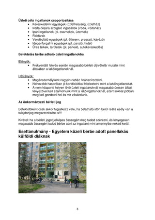 8 
Üzleti célú ingatlanok csoportosítása 
• Kereskedelmi egységek (üzlethelyiség, üzletház) 
• Iroda céljára szolgáló ingatlanok (iroda, irodaház) 
• Ipari ingatlanok (pl. csarnokok, üzemek) 
• Raktárak 
• Vendéglátó egységek (pl. étterem, presszó, kávézó) 
• Idegenforgalmi egységek (pl. panzió, hotel) 
• Üres telkek, területek (pl. parkoló, autókereskedés) 
Befektetés bérbe adható üzleti ingatlanokba 
Elnyök: 
• Frekventált fekvés esetén magasabb bérleti díj/vételár mutató mint 
általában a lakóingatlanoknál. 
Hátrányok: 
• Magánszemélyként nagyon nehéz finanszíroztatni. 
• Nehezebb hasonlóan jó kondíciókkal hiteleztetni mint a lakóingatlanokat. 
• A nem központi helyen lév üzleti ingatlanoknál magasabb üresen állási 
tényezvel kell számolnunk mint a lakóingatlanoknál, ezért sokkal jobban 
meg kell gondolni hol és mit vásárolunk. 
Az önkormányzati bérleti jog 
Befektetként csak akkor foglalkozz vele, ha belátható idn belül reális esély van a 
tulajdonjog megszerzésére is!!! 
Kivétel: ha a bérleti jogot jelképes összegért meg tudod szerezni, és lényegesen 
magasabb összegért tudod bérbe adni az ingatlant mint amennyibe neked kerül. 
Esettanulmány - Egyetem közeli bérbe adott panellakás 
külföldi diáknak 
 