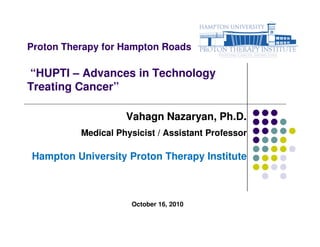 Proton Therapy for Hampton Roads

“HUPTI – Advances in Technology
Treating Cancer”

                    Vahagn Nazaryan, Ph.D.
          Medical Physicist / Assistant Professor

Hampton University Proton Therapy Institute



                     October 16, 2010
 