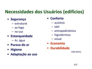 117
Necessidades dos Usuários (edifícios)
• Segurança
– estrutural
– ao fogo
– no uso
• Estanqueidade
– Ar, água
• Pureza do ar
• Higiene
• Adaptação ao uso
• Conforto
– acústico
– tátil
– antropodinâmico
– higrotérmico
– visual
• Economia
• Durabilidade
(ISO 6241)
 