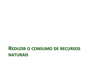 REDUZIR O CONSUMO DE RECURSOS
NATURAIS
 