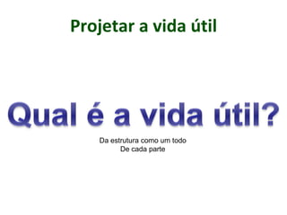 Projetar a vida útil
Da estrutura como um todo
De cada parte
 