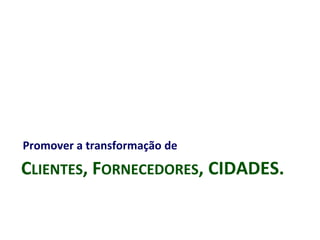 CLIENTES, FORNECEDORES, CIDADES.
Promover a transformação de
 