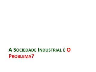 A SOCIEDADE INDUSTRIAL É O
PROBLEMA?
 