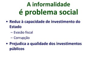 A informalidade
é problema social
• Reduz à capacidade de investimento do
Estado
– Evasão fiscal
– Corrupção
• Prejudica a qualidade dos investimentos
públicos
 