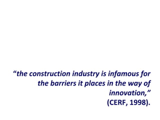 “the construction industry is infamous for
the barriers it places in the way of
innovation,”
(CERF, 1998).
 