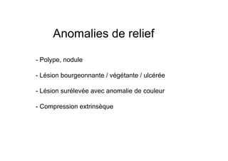 Anomalies de relief

- Polype, nodule

- Lésion bourgeonnante / végétante / ulcérée

- Lésion surélevée avec anomalie de couleur

- Compression extrinsèque
 