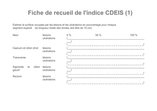Fiche de recueil de l'indice CDEIS (1)
Estimer la surface occupée par les lésions et les ulcérations en pourcentage pour chaque
segment exploré (la longueur totale des droites doit être de 10 cm)

Iléon                     lésions            0%                         50 %                            100 %
                          ulcérations        l_____________________________________________________
                                             ___l
                                             l _ _ _ _ _ _ _ _ _ _ _ _ _ _ _ _ _ _ _ _ _ _ _ _ _ _ _ _ _ _ _ _ _ _ _l
Caecum et côlon droit     lésions            l_____________________________________________________
                          ulcérations        ___l
                                             l _ _ _ _ _ _ _ _ _ _ _ _ _ _ _ _ _ _ _ _ _ _ _ _ _ _ _ _ _ _ _ _ _ _ _l
Transverse                lésions            l_____________________________________________________
                          ulcérations        ___l
                                             l _ _ _ _ _ _ _ _ _ _ _ _ _ _ _ _ _ _ _ _ _ _ _ _ _ _ _ _ _ _ _ _ _ _ _l
Sigmoïde     et   côlon   lésions            l_____________________________________________________
gauch                     ulcérations        ___l
                                             l _ _ _ _ _ _ _ _ _ _ _ _ _ _ _ _ _ _ _ _ _ _ _ _ _ _ _ _ _ _ _ _ _ _ _l
Rectum                    lésions            l_____________________________________________________
                          ulcérations        ___l
                                             l _ _ _ _ _ _ _ _ _ _ _ _ _ _ _ _ _ _ _ _ _ _ _ _ _ _ _ _ _ _ _ _ _ _ _l
 