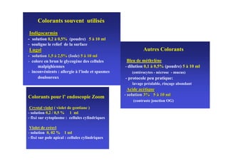 Colorants souvent utilisés

 Indigocarmin
- solution 0,2 à 0,5% (poudre) 5 à 10 ml
- souligne le relief de la surface
 Lugol                                                    Autres Colorants
- solution 1,5 à 2,5% (Iode) 5 à 10 ml
- colore en brun le glycogène des cellules        Bleu de méthylène
     malpighiennes                               - dilution 0,1 à 0,5% (poudre) 5 à 10 ml
- inconvénients : allergie à l’iode et spasmes      (entérocytes - nécrose - mucus)
     douloureux                                  - protocole peu pratique:
                                                    lavage préalable, rinçage abondant
                                                   Acide acétique
                                                 - solution 3% 5 à 10 ml
Colorants pour l’ endoscopie Zoom
                                                     (contraste jonction OG)
 Crystal violet ( violet de gentiane )
- solution 0,2 / 0,5 % 1 ml
- fixé sur cytoplasme : cellules cylindriques

 Violet de crésyl
- solution 0, 02 % 1 ml
- fixé sur pole apical : cellules cylindriques
 