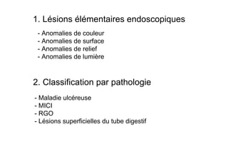1. Lésions élémentaires endoscopiques
 - Anomalies de couleur
 - Anomalies de surface
 - Anomalies de relief
 - Anomalies de lumière



2. Classification par pathologie
- Maladie ulcéreuse
- MICI
- RGO
- Lésions superficielles du tube digestif
 