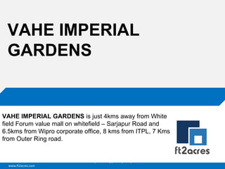 VAHE IMPERIAL
GARDENS

VAHE IMPERIAL GARDENS is just 4kms away from White
field Forum value mall on whitefield – Sarjapur Road and
6.5kms from Wipro corporate office, 8 kms from ITPL, 7 Kms
from Outer Ring road.

Cloud | Mobility| Analytics | RIMS
www.ft2acres.com

 
