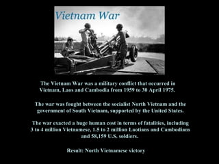 The Vietnam War was a  military conflict  that occurred in  Vietnam, Laos and Cambodia  from 1959 to 30 April 1975.  The war was fought between the  socialist   North Vietnam  and the government of  South Vietnam,  supported by the United States . The war exacted a huge human cost in terms of fatalities, including 3 to 4 million Vietnamese, 1.5 to 2 million  Laotians and Cambodians and 58,159 U.S. soldiers.  Result:  North Vietnamese victory 