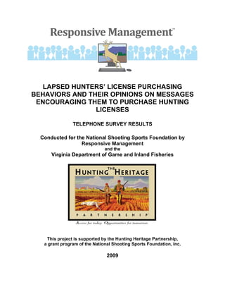 LAPSED HUNTERS’ LICENSE PURCHASING
BEHAVIORS AND THEIR OPINIONS ON MESSAGES
 ENCOURAGING THEM TO PURCHASE HUNTING
                LICENSES

                TELEPHONE SURVEY RESULTS

  Conducted for the National Shooting Sports Foundation by
                  Responsive Management
                               and the
      Virginia Department of Game and Inland Fisheries




    This project is supported by the Hunting Heritage Partnership,
   a grant program of the National Shooting Sports Foundation, Inc.

                                2009
 