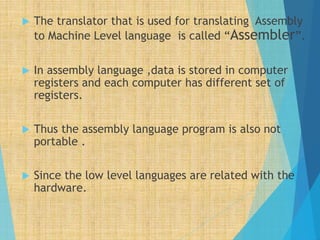  The translator that is used for translating Assembly
to Machine Level language is called “Assembler”.
 In assembly language ,data is stored in computer
registers and each computer has different set of
registers.
 Thus the assembly language program is also not
portable .
 Since the low level languages are related with the
hardware.
 