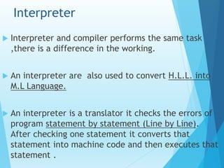 Interpreter
 Interpreter and compiler performs the same task
,there is a difference in the working.
 An interpreter are also used to convert H.L.L. into
M.L Language.
 An interpreter is a translator it checks the errors of
program statement by statement (Line by Line).
After checking one statement it converts that
statement into machine code and then executes that
statement .
 