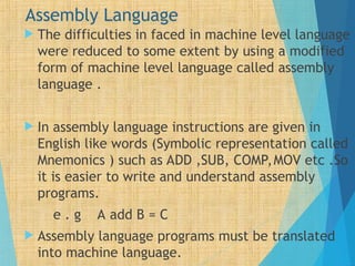 Assembly Language
 The difficulties in faced in machine level language
were reduced to some extent by using a modified
form of machine level language called assembly
language .
 In assembly language instructions are given in
English like words (Symbolic representation called
Mnemonics ) such as ADD ,SUB, COMP,MOV etc .So
it is easier to write and understand assembly
programs.
e . g A add B = C
 Assembly language programs must be translated
into machine language.
 