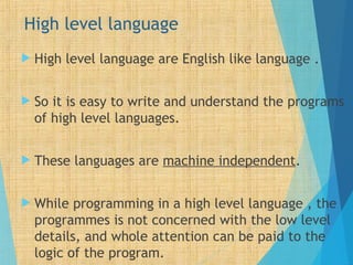 High level language
 High level language are English like language .
 So it is easy to write and understand the programs
of high level languages.
 These languages are machine independent.
 While programming in a high level language , the
programmes is not concerned with the low level
details, and whole attention can be paid to the
logic of the program.
 