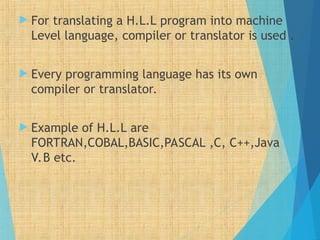  For translating a H.L.L program into machine
Level language, compiler or translator is used .
 Every programming language has its own
compiler or translator.
 Example of H.L.L are
FORTRAN,COBAL,BASIC,PASCAL ,C, C++,Java
V.B etc.
 