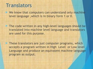Translators
 We know that computers can understand only machine
level language ,which is in binary form 1 or 0.
 The code written in any high-level languages should be
translated into machine level language and translators
are used for this purpose.
 These translators are just computer programs, which
accepts a program written in High Level or Low level
Language and produce an equivalent machine language
program as output.
 
