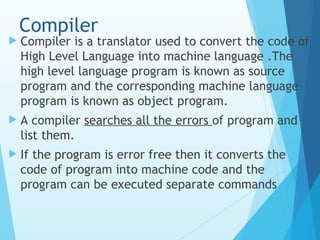 Compiler
 Compiler is a translator used to convert the code of
High Level Language into machine language .The
high level language program is known as source
program and the corresponding machine language
program is known as object program.
 A compiler searches all the errors of program and
list them.
 If the program is error free then it converts the
code of program into machine code and the
program can be executed separate commands
 