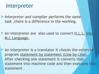 Interpreter
 Interpreter and compiler performs the same
task ,there is a difference in the working.
 An interpreter are also used to convert H.L.L. into
M.L Language.
 An interpreter is a translator it checks the errors of
program statement by statement (Line by Line).
After checking one statement it converts that
statement into machine code and then executes that
statement .
 