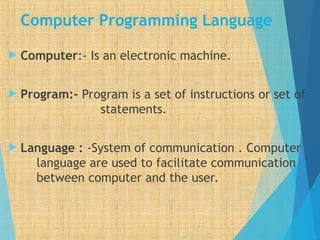 Computer Programming Language
 Computer:- Is an electronic machine.
 Program:- Program is a set of instructions or set of
statements.
 Language : -System of communication . Computer
language are used to facilitate communication
between computer and the user.
 
