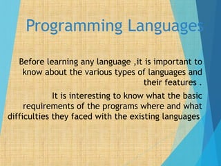 Programming Languages
Before learning any language ,it is important to
know about the various types of languages and
their features .
It is interesting to know what the basic
requirements of the programs where and what
difficulties they faced with the existing languages
 