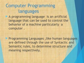 Computer Programming
languages
 A programming language is an artificial
language that can be used to control the
behavior of a machine particularly a
computer .
 Programming Languages ,like human languages
are defined through the use of Syntactic and
Semantic rules, to determine structure and
meaning respectively.
 