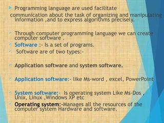  Programming language are used facilitate
communication about the task of organizing and manipulating
information ,and to express algorithms precisely.
 Through computer programming language we can create
computer software .
 Software :- Is a set of programs.
 Software are of two types:-
 Application software and system software.
 Application software:- like Ms-word , excel, PowerPoint
 System software:- Is operating system Like Ms-Dos ,
Unix, Linux ,Windows XP etc
 Operating system:-Manages all the resources of the
computer system Hardware and software.
 