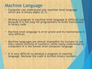 Machine Language
 Computer can understand only machine level language
which are in binary digits (0,1).
 Writing a program in machine level language is difficult task
because it is not easy for programmers to write instructions
in binary code.
 Machine level language is error-prone and its maintenance is
very difficult.
 Machine languages are almost impossible for humans to use
they consist entirely of numbers ,while easily understood by
computers it is the lowest level computer language
 It is very difficult to develop a program in machine
language. Because the code is written binary numbers.
 
