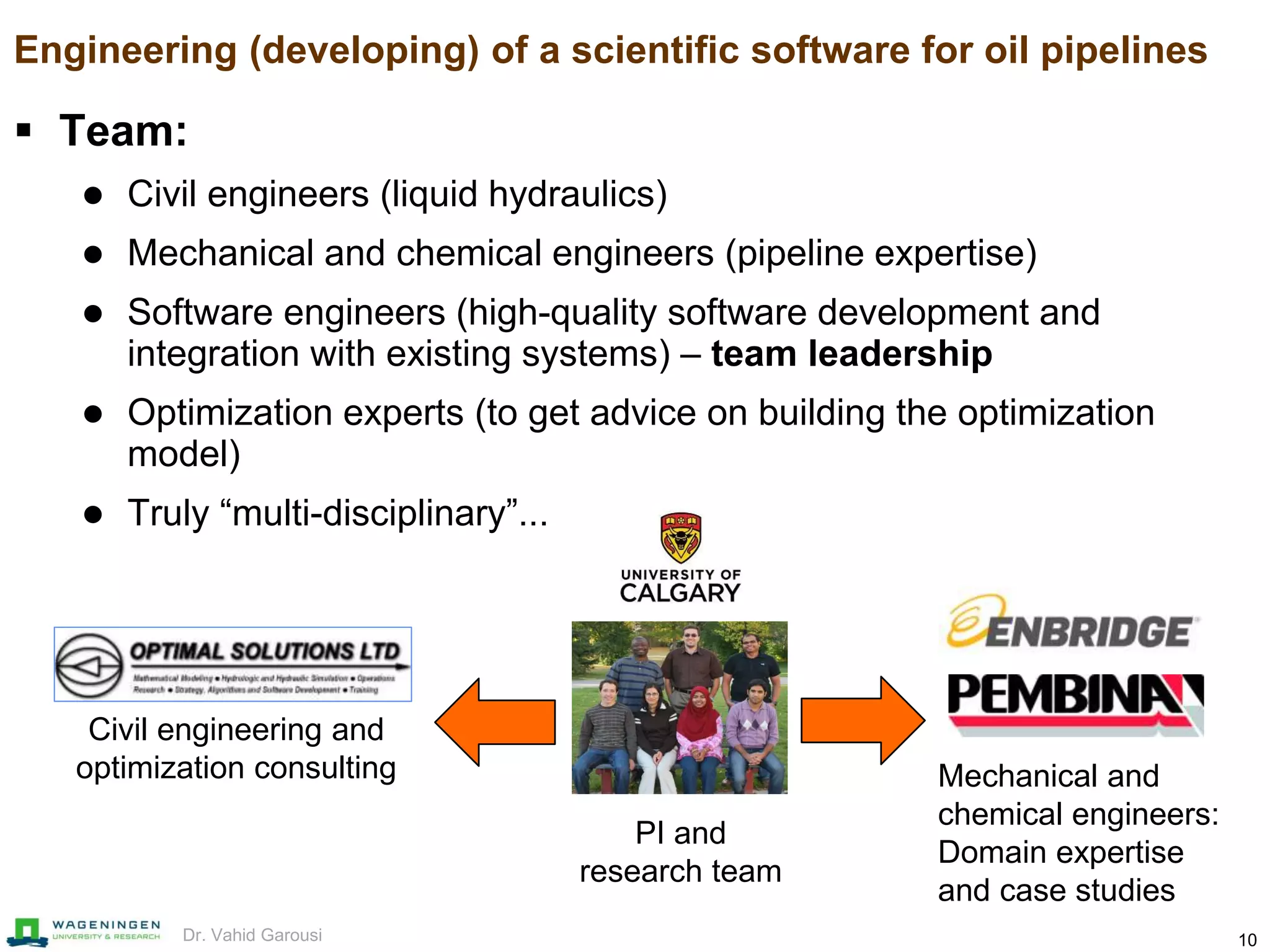 10Dr. Vahid Garousi
Engineering (developing) of a scientific software for oil pipelines
 Team:
 Civil engineers (liquid hydraulics)
 Mechanical and chemical engineers (pipeline expertise)
 Software engineers (high-quality software development and
integration with existing systems) – team leadership
 Optimization experts (to get advice on building the optimization
model)
 Truly “multi-disciplinary”...
Mechanical and
chemical engineers:
Domain expertise
and case studies
Civil engineering and
optimization consulting
PI and
research team
 