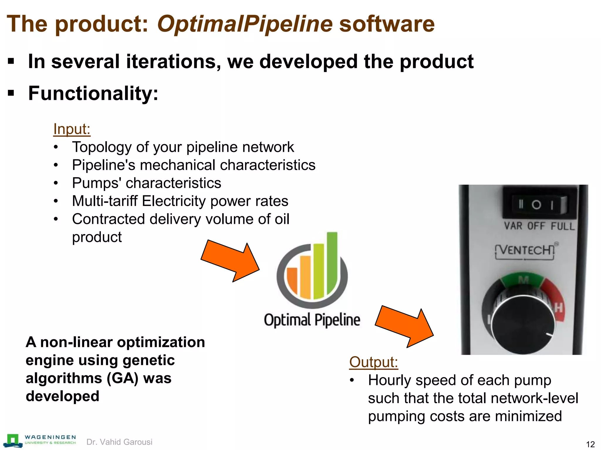 12Dr. Vahid Garousi
The product: OptimalPipeline software
 In several iterations, we developed the product
 Functionality:
Output:
• Hourly speed of each pump
such that the total network-level
pumping costs are minimized
Input:
• Topology of your pipeline network
• Pipeline's mechanical characteristics
• Pumps' characteristics
• Multi-tariff Electricity power rates
• Contracted delivery volume of oil
product
A non-linear optimization
engine using genetic
algorithms (GA) was
developed
 